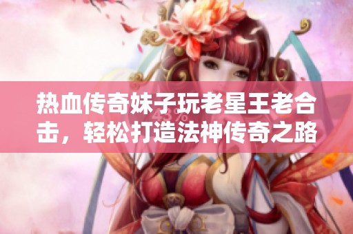 热血传奇妹子玩老星王老合击，轻松打造法神传奇之路