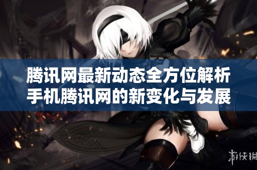腾讯网最新动态全方位解析手机腾讯网的新变化与发展