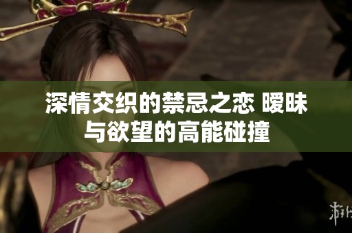 深情交织的禁忌之恋 暧昧与欲望的高能碰撞
