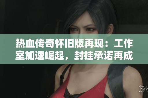 热血传奇怀旧版再现：工作室加速崛起，封挂承诺再成空谈
