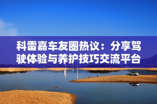 科雷嘉车友圈热议：分享驾驶体验与养护技巧交流平台