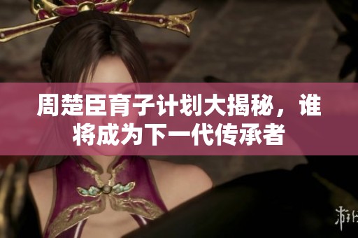 周楚臣育子计划大揭秘，谁将成为下一代传承者