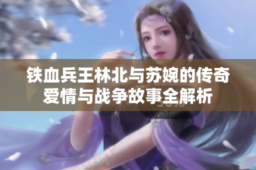 铁血兵王林北与苏婉的传奇爱情与战争故事全解析