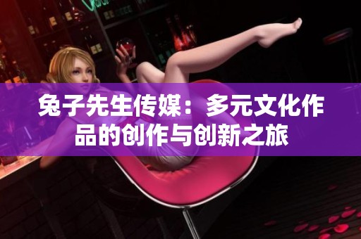 兔子先生传媒：多元文化作品的创作与创新之旅