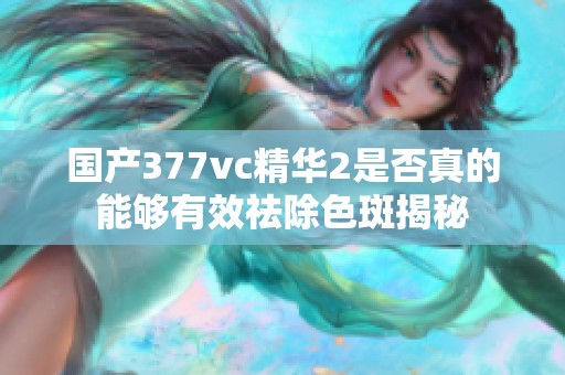 国产377vc精华2是否真的能够有效祛除色斑揭秘