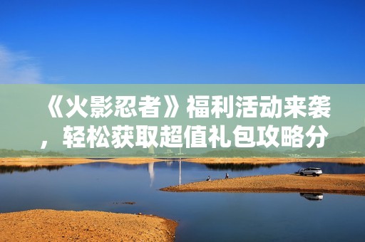 《火影忍者》福利活动来袭，轻松获取超值礼包攻略分享