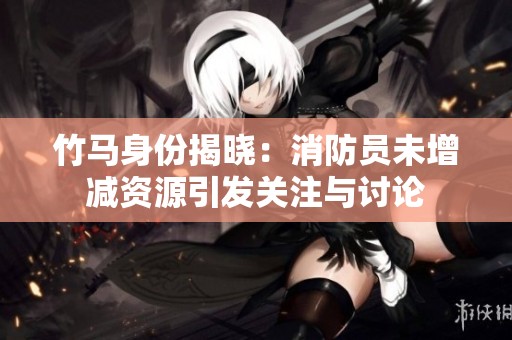 竹马身份揭晓：消防员未增减资源引发关注与讨论