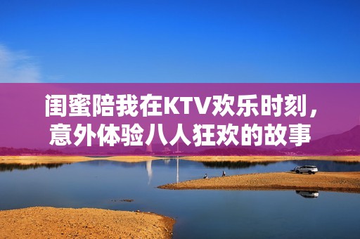 闺蜜陪我在KTV欢乐时刻，意外体验八人狂欢的故事