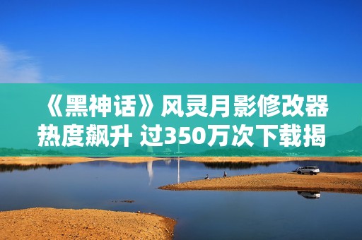 《黑神话》风灵月影修改器热度飙升 过350万次下载揭秘
