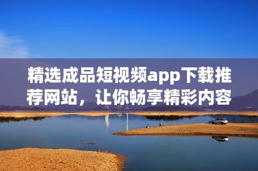 精选成品短视频app下载推荐网站，让你畅享精彩内容
