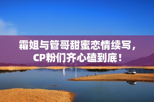 霜姐与管哥甜蜜恋情续写，CP粉们齐心磕到底！
