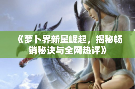 《萝卜界新星崛起，揭秘畅销秘诀与全网热评》