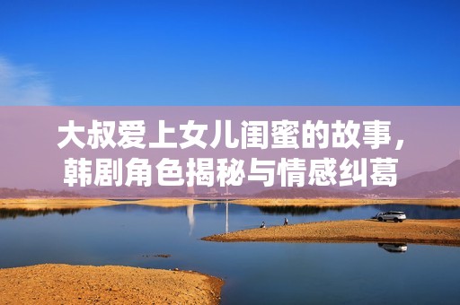 大叔爱上女儿闺蜜的故事，韩剧角色揭秘与情感纠葛