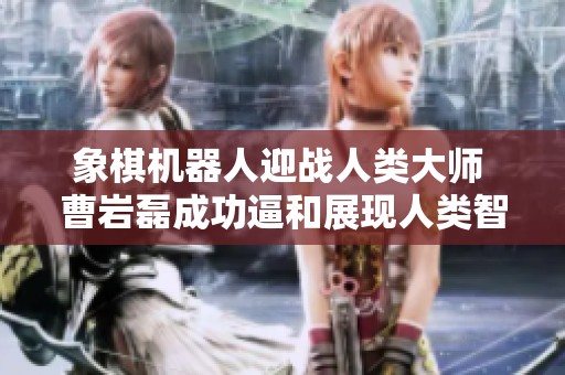 象棋机器人迎战人类大师 曹岩磊成功逼和展现人类智慧