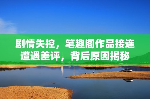 剧情失控，笔趣阁作品接连遭遇差评，背后原因揭秘