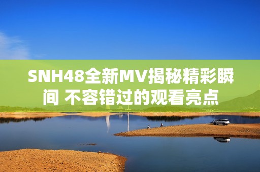 SNH48全新MV揭秘精彩瞬间 不容错过的观看亮点