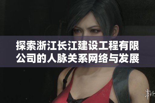 探索浙江长江建设工程有限公司的人脉关系网络与发展潜力
