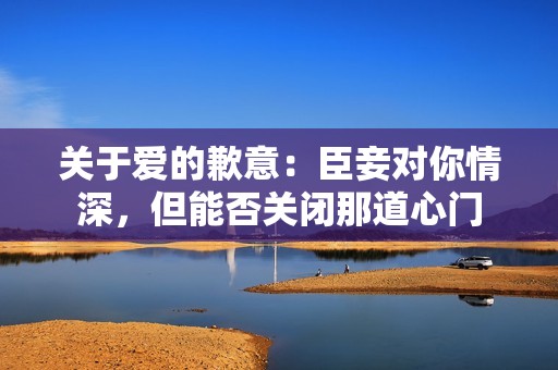 关于爱的歉意：臣妾对你情深，但能否关闭那道心门