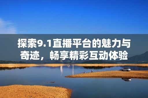 探索9.1直播平台的魅力与奇迹，畅享精彩互动体验