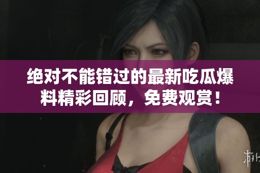 绝对不能错过的最新吃瓜爆料精彩回顾，免费观赏！