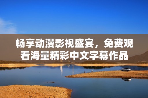 畅享动漫影视盛宴，免费观看海量精彩中文字幕作品