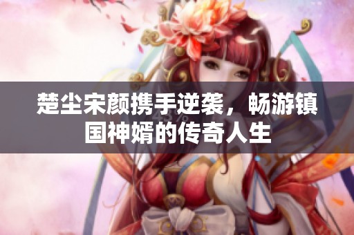 楚尘宋颜携手逆袭，畅游镇国神婿的传奇人生