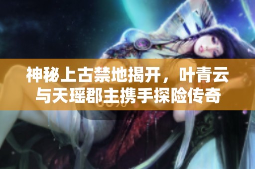 神秘上古禁地揭开，叶青云与天瑶郡主携手探险传奇