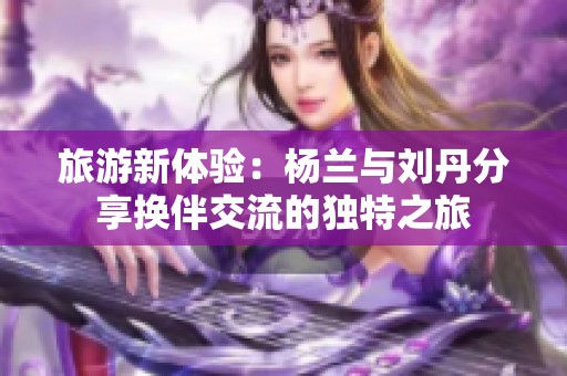 旅游新体验：杨兰与刘丹分享换伴交流的独特之旅