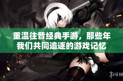 重温往昔经典手游，那些年我们共同追逐的游戏记忆