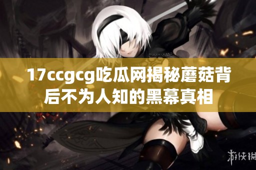 17ccgcg吃瓜网揭秘蘑菇背后不为人知的黑幕真相
