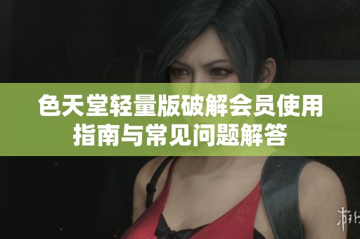 色天堂轻量版破解会员使用指南与常见问题解答