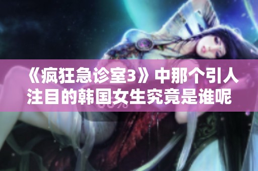 《疯狂急诊室3》中那个引人注目的韩国女生究竟是谁呢》