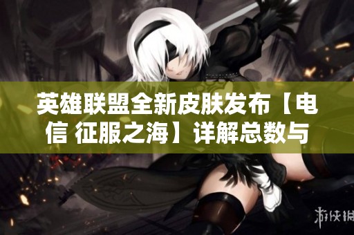 英雄联盟全新皮肤发布【电信 征服之海】详解总数与可修改角色信息