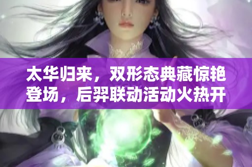 太华归来，双形态典藏惊艳登场，后羿联动活动火热开启