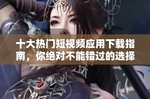 十大热门短视频应用下载指南，你绝对不能错过的选择