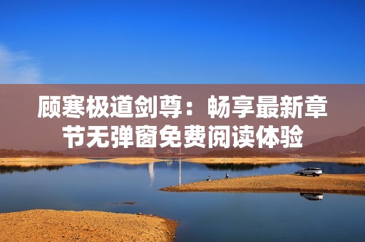 顾寒极道剑尊：畅享最新章节无弹窗免费阅读体验