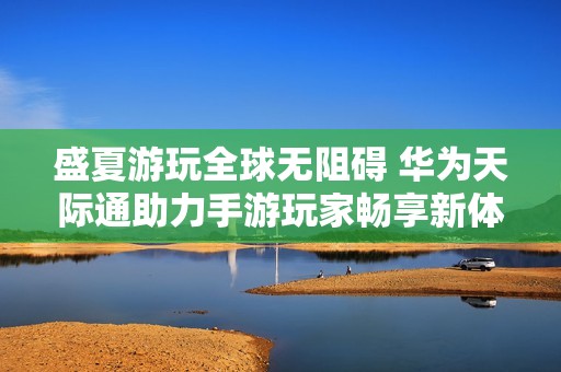 盛夏游玩全球无阻碍 华为天际通助力手游玩家畅享新体验