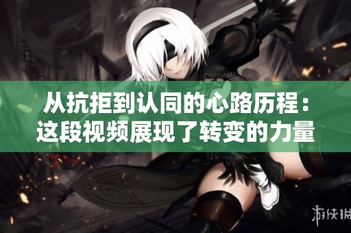从抗拒到认同的心路历程：这段视频展现了转变的力量