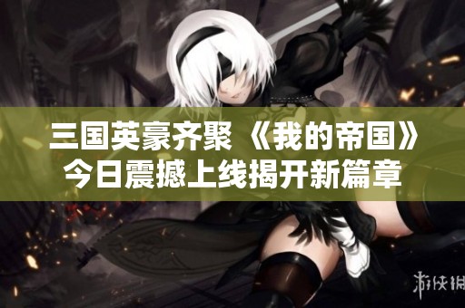 三国英豪齐聚 《我的帝国》今日震撼上线揭开新篇章