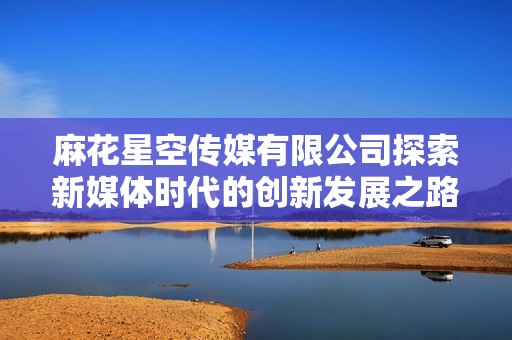 麻花星空传媒有限公司探索新媒体时代的创新发展之路
