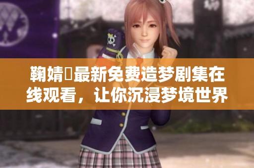 鞠婧祎最新免费造梦剧集在线观看，让你沉浸梦境世界
