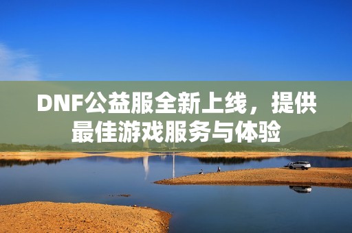 DNF公益服全新上线，提供最佳游戏服务与体验