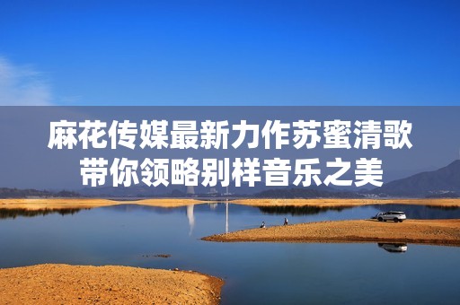 麻花传媒最新力作苏蜜清歌带你领略别样音乐之美
