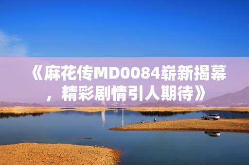 《麻花传MD0084崭新揭幕，精彩剧情引人期待》