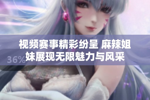 视频赛事精彩纷呈 麻辣姐妹展现无限魅力与风采