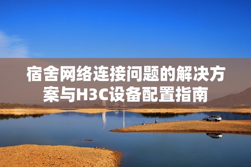 宿舍网络连接问题的解决方案与H3C设备配置指南