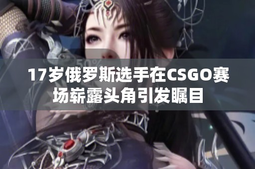 17岁俄罗斯选手在CSGO赛场崭露头角引发瞩目