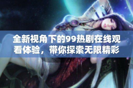 全新视角下的99热剧在线观看体验，带你探索无限精彩
