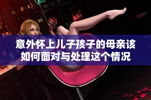 意外怀上儿子孩子的母亲该如何面对与处理这个情况
