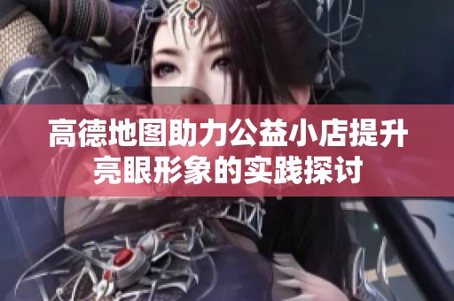 高德地图助力公益小店提升亮眼形象的实践探讨